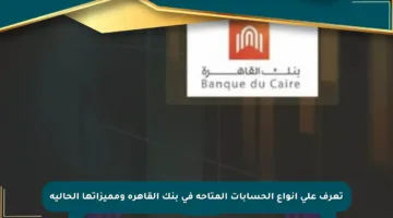 تعرف على أنواع الحسابات المتاحة في بنك القاهرة ومميزاتها الحالية